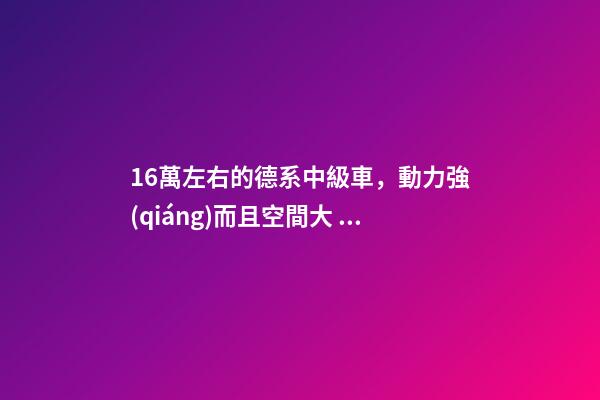 16萬左右的德系中級車，動力強(qiáng)而且空間大，買到手的人都說值